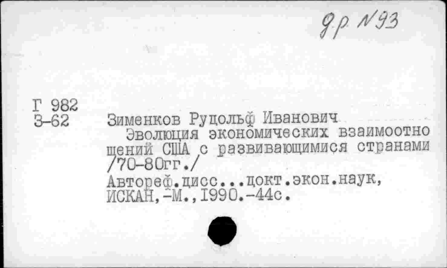 ﻿рр л799
Г 982
3-62 Зименков Рудольф Иванович
Эволюция экономических взаимоотно щений США с развивающимися странами /70-8Огг./
Автореф.цисс...цокт.экон.наук, ИСКАН,-М.,1990.-44с.